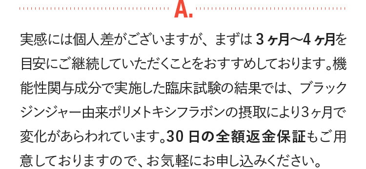 実感には個人差がございますが、まずは3ケ月-4ケ月を目安に継続していただくことをおすすめしております。